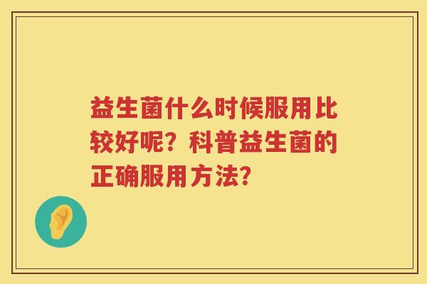 益生菌什么时候服用比较好呢?科普益生菌的正确服用方法? 益生菌什么时候服用比较好呢?科普益生菌的正确服用方法?