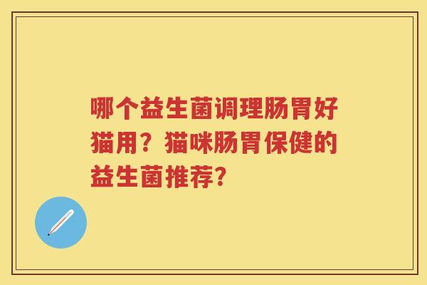 哪个益生菌调理肠胃好猫用?猫咪肠胃保健的益生菌推荐? 哪个益生菌调理肠胃好猫用?猫咪肠胃保健的益生菌推荐?