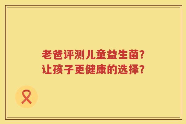 老爸评测儿童益生菌?让孩子更健康的选择? 老爸评测儿童益生菌?让孩子更健康的选择?