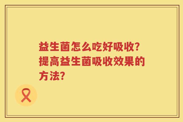 益生菌怎么吃好吸收?提高益生菌吸收效果的方法? 益生菌怎么吃好吸收?提高益生菌吸收效果的方法?