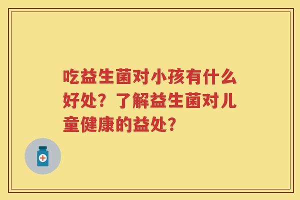 吃益生菌对小孩有什么好处?了解益生菌对儿童健康的益处? 吃益生菌对小孩有什么好处?了解益生菌对儿童健康的益处?