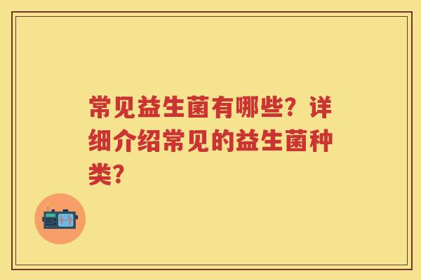 常见益生菌有哪些?详细介绍常见的益生菌种类? 常见益生菌有哪些?详细介绍常见的益生菌种类?
