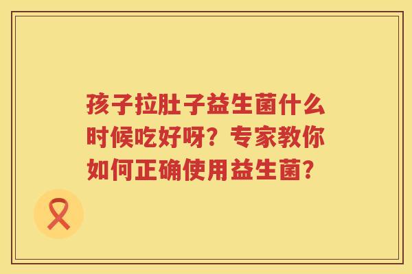 孩子拉肚子益生菌什么时候吃好呀?专家教你如何正确使用益生菌? 孩子拉肚子益生菌什么时候吃好呀?专家教你如何正确使用益生菌?
