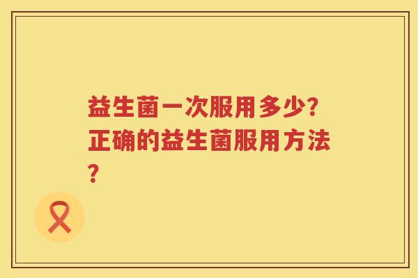 益生菌一次服用多少?正确的益生菌服用方法? 益生菌一次服用多少?正确的益生菌服用方法?