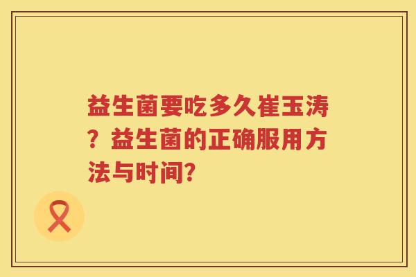 益生菌要吃多久崔玉涛?益生菌的正确服用方法与时间? 益生菌要吃多久崔玉涛?益生菌的正确服用方法与时间?