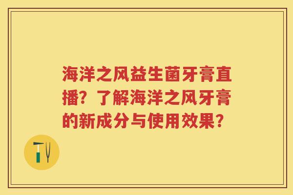 海洋之风益生菌牙膏直播？了解海洋之风牙膏的新成分与使用效果？