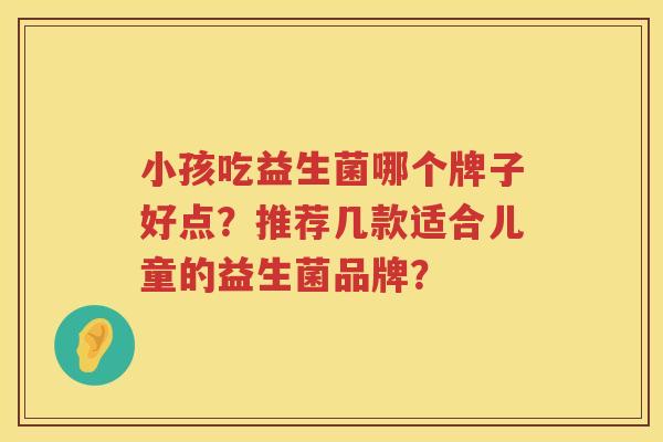 小孩吃益生菌哪个牌子好点?推荐几款适合儿童的益生菌品牌? 小孩吃益生菌哪个牌子好点?推荐几款适合儿童的益生菌品牌?