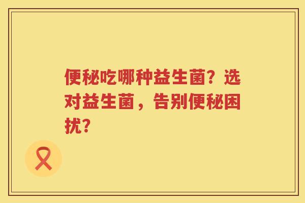 吃哪种益生菌?选对益生菌,告别困扰? 吃哪种益生菌?选对益生菌,告别困扰?