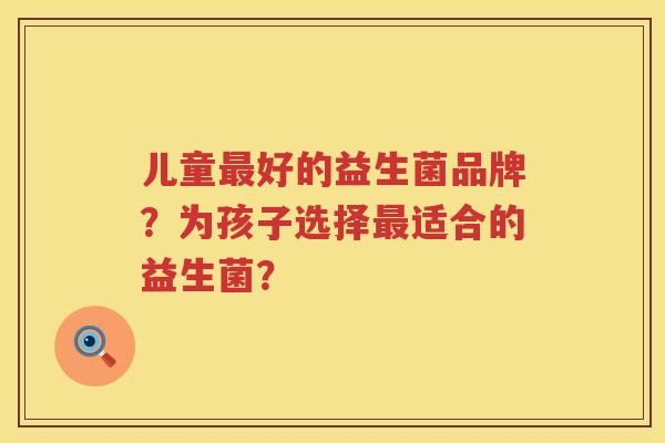 儿童好的益生菌品牌？为孩子选择适合的益生菌？