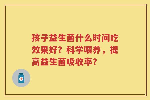 孩子益生菌什么时间吃效果好?科学喂养,提高益生菌吸收率? 孩子益生菌什么时间吃效果好?科学喂养,提高益生菌吸收率?