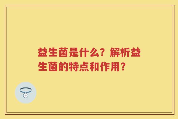 益生菌是什么?解析益生菌的特点和作用? 益生菌是什么?解析益生菌的特点和作用?