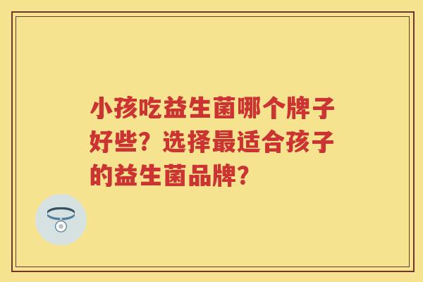 小孩吃益生菌哪个牌子好些？选择适合孩子的益生菌品牌？