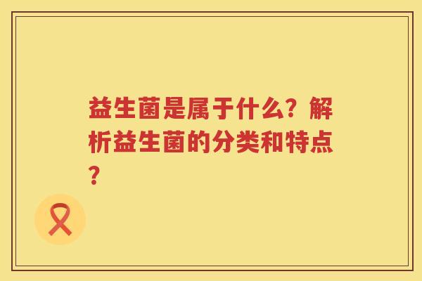 益生菌是属于什么?解析益生菌的分类和特点? 益生菌是属于什么?解析益生菌的分类和特点?