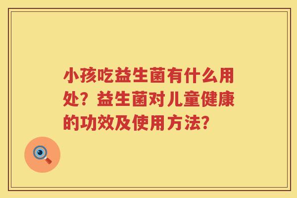 小孩吃益生菌有什么用处？益生菌对儿童健康的功效及使用方法？