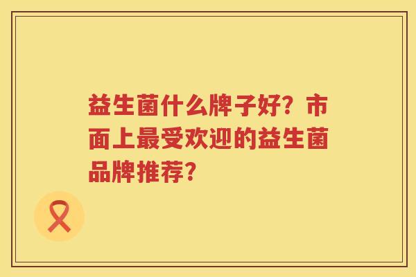 益生菌什么牌子好?市面上受欢迎的益生菌品牌推荐? 益生菌什么牌子好?市面上受欢迎的益生菌品牌推荐?