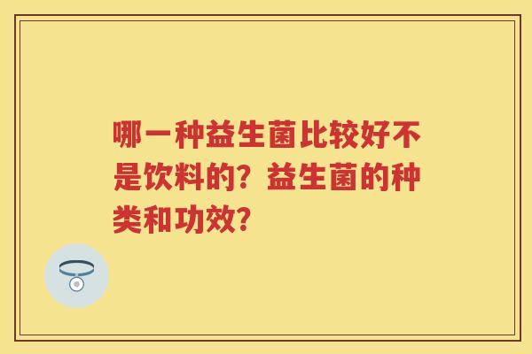 哪一种益生菌比较好不是饮料的?益生菌的种类和功效? 哪一种益生菌比较好不是饮料的?益生菌的种类和功效?