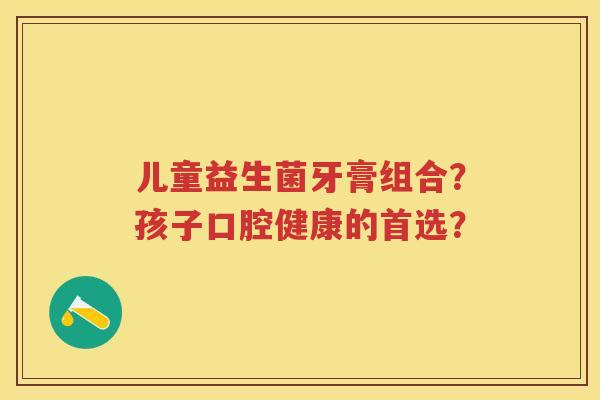 儿童益生菌牙膏组合？孩子口腔健康的首选？