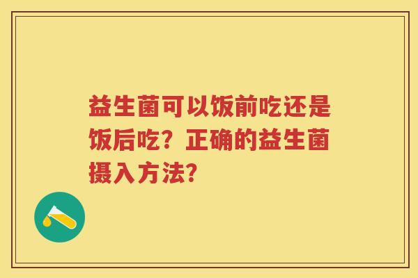 益生菌可以饭前吃还是饭后吃?正确的益生菌摄入方法? 益生菌可以饭前吃还是饭后吃?正确的益生菌摄入方法?