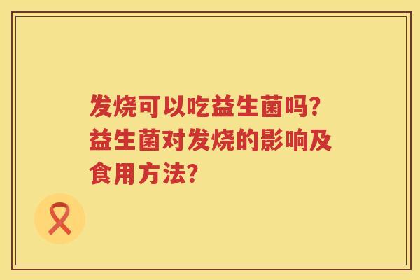 发烧可以吃益生菌吗?益生菌对发烧的影响及食用方法? 发烧可以吃益生菌吗?益生菌对发烧的影响及食用方法?