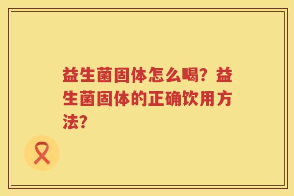 益生菌固体怎么喝?益生菌固体的正确饮用方法? 益生菌固体怎么喝?益生菌固体的正确饮用方法?