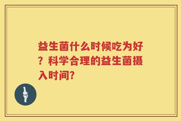 益生菌什么时候吃为好?科学合理的益生菌摄入时间? 益生菌什么时候吃为好?科学合理的益生菌摄入时间?