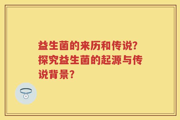 益生菌的来历和传说?探究益生菌的起源与传说背景? 益生菌的来历和传说?探究益生菌的起源与传说背景?