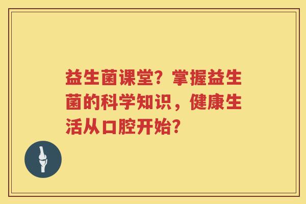 益生菌课堂?掌握益生菌的科学知识,健康生活从口腔开始? 益生菌课堂?掌握益生菌的科学知识,健康生活从口腔开始?