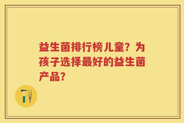 益生菌排行榜儿童？为孩子选择好的益生菌产品？