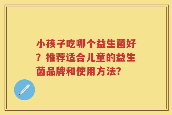 小孩子吃哪个益生菌好?推荐适合儿童的益生菌品牌和使用方法? 小孩子吃哪个益生菌好?推荐适合儿童的益生菌品牌和使用方法?