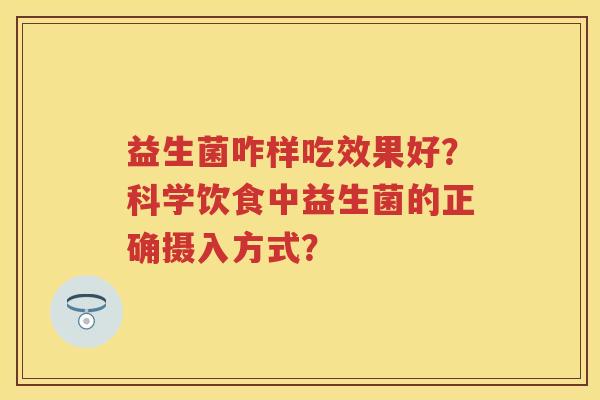 益生菌咋样吃效果好?科学饮食中益生菌的正确摄入方式? 益生菌咋样吃效果好?科学饮食中益生菌的正确摄入方式?
