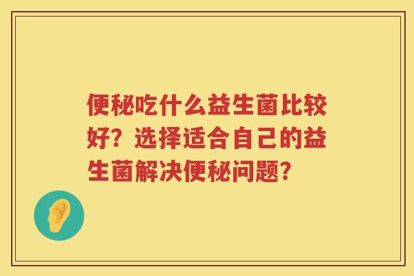 吃什么益生菌比较好?选择适合自己的益生菌解决问题? 吃什么益生菌比较好?选择适合自己的益生菌解决问题?
