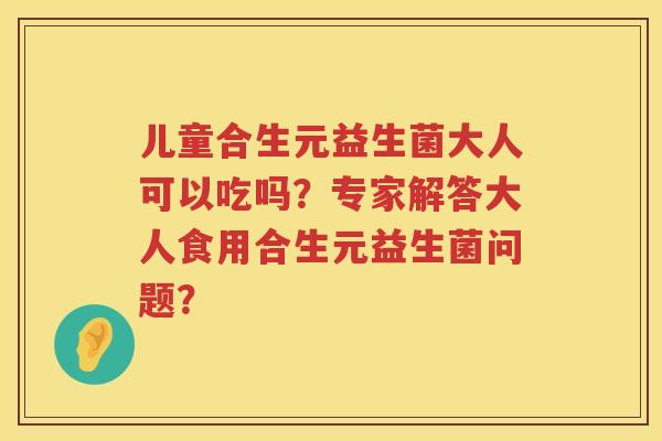 儿童合生元益生菌大人可以吃吗?专家解答大人食用合生元益生菌问题? 儿童合生元益生菌大人可以吃吗?专家解答大人食用合生元益生菌问题?