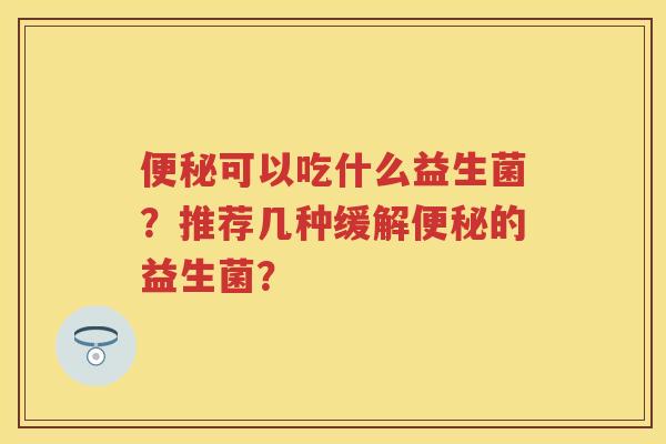 可以吃什么益生菌?推荐几种缓解的益生菌? 可以吃什么益生菌?推荐几种缓解的益生菌?