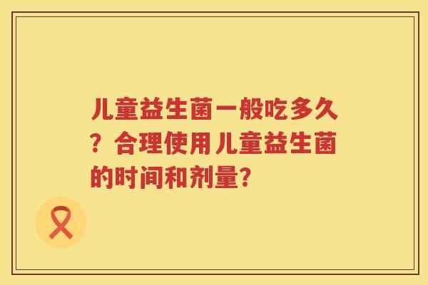 儿童益生菌一般吃多久?合理使用儿童益生菌的时间和剂量? 儿童益生菌一般吃多久?合理使用儿童益生菌的时间和剂量?