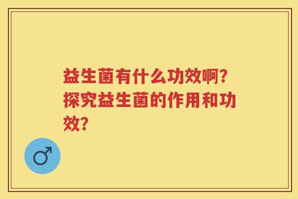益生菌有什么功效啊?探究益生菌的作用和功效? 益生菌有什么功效啊?探究益生菌的作用和功效?