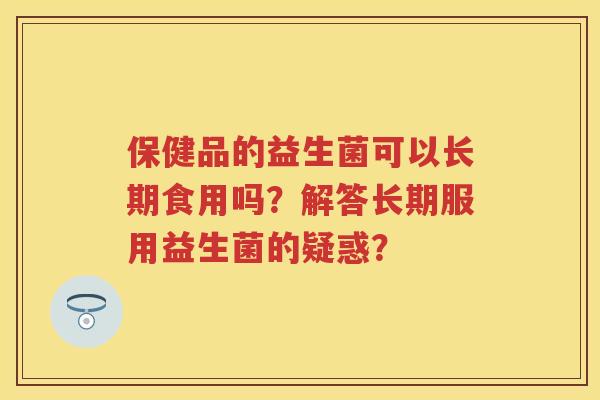 保健品的益生菌可以长期食用吗?解答长期服用益生菌的疑惑? 保健品的益生菌可以长期食用吗?解答长期服用益生菌的疑惑?