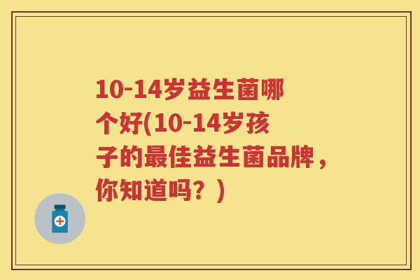 10-14岁益生菌哪个好(10-14岁孩子的佳益生菌品牌,你知道吗?) 10-14岁益生菌哪个好(10-14岁孩子的佳益生菌品牌,你知道吗?)