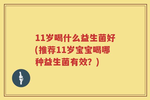 11岁喝什么益生菌好(推荐11岁宝宝喝哪种益生菌有效?) 11岁喝什么益生菌好(推荐11岁宝宝喝哪种益生菌有效?)
