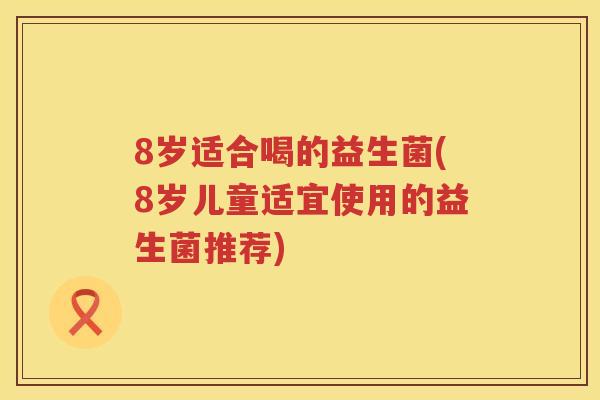 8岁适合喝的益生菌(8岁儿童适宜使用的益生菌推荐) 8岁适合喝的益生菌(8岁儿童适宜使用的益生菌推荐)