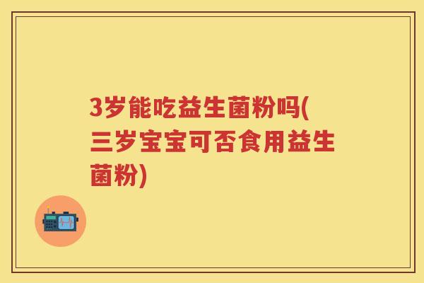 3岁能吃益生菌粉吗(三岁宝宝可否食用益生菌粉) 3岁能吃益生菌粉吗(三岁宝宝可否食用益生菌粉)