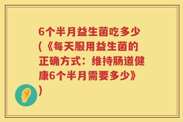6个半月益生菌吃多少(《每天服用益生菌的正确方式:维持肠道健康6个半月需要多少》) 6个半月益生菌吃多少(《每天服用益生菌的正确方式:维持肠道健康6个半月需要多少》)
