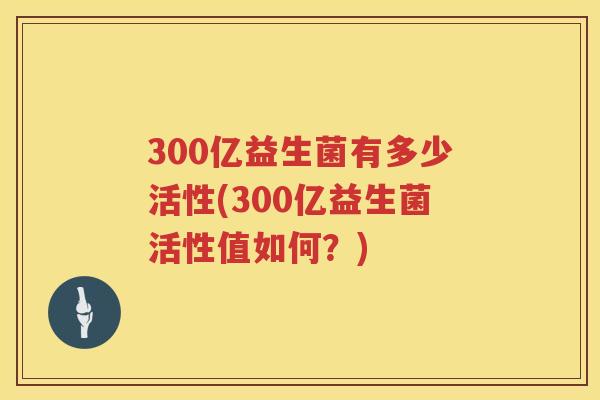 300亿益生菌有多少活性(300亿益生菌活性值如何？)