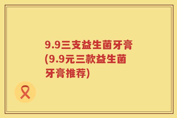 9.9三支益生菌牙膏(9.9元三款益生菌牙膏推荐)
