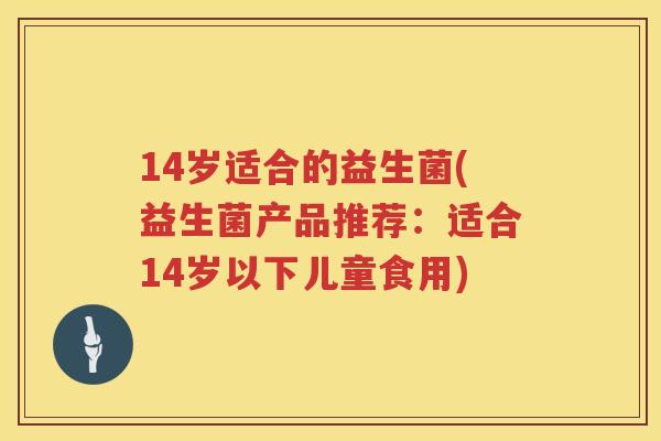 14岁适合的益生菌(益生菌产品推荐:适合14岁以下儿童食用) 14岁适合的益生菌(益生菌产品推荐:适合14岁以下儿童食用)