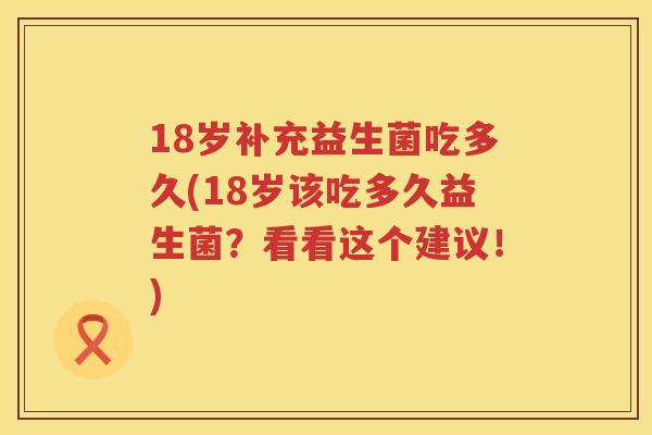 18岁补充益生菌吃多久(18岁该吃多久益生菌?看看这个建议!) 18岁补充益生菌吃多久(18岁该吃多久益生菌?看看这个建议!)