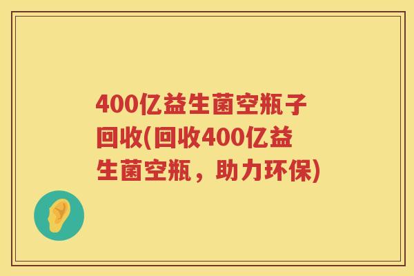 400亿益生菌空瓶子回收(回收400亿益生菌空瓶,助力环保) 400亿益生菌空瓶子回收(回收400亿益生菌空瓶,助力环保)