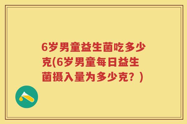 6岁男童益生菌吃多少克(6岁男童每日益生菌摄入量为多少克?) 6岁男童益生菌吃多少克(6岁男童每日益生菌摄入量为多少克?)