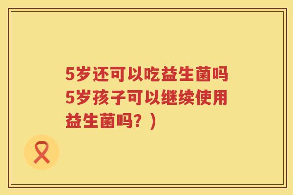 5岁还可以吃益生菌吗5岁孩子可以继续使用益生菌吗?) 5岁还可以吃益生菌吗5岁孩子可以继续使用益生菌吗?)