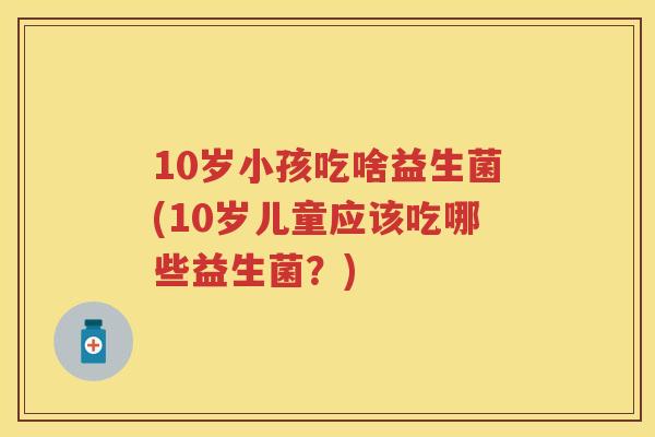 10岁小孩吃啥益生菌(10岁儿童应该吃哪些益生菌？)