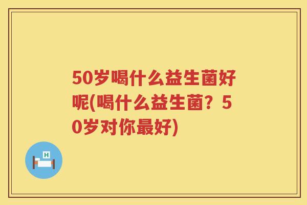 50岁喝什么益生菌好呢(喝什么益生菌?50岁对你好) 50岁喝什么益生菌好呢(喝什么益生菌?50岁对你好)